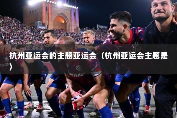 杭州亚运会的主题亚运会（杭州亚运会主题是）