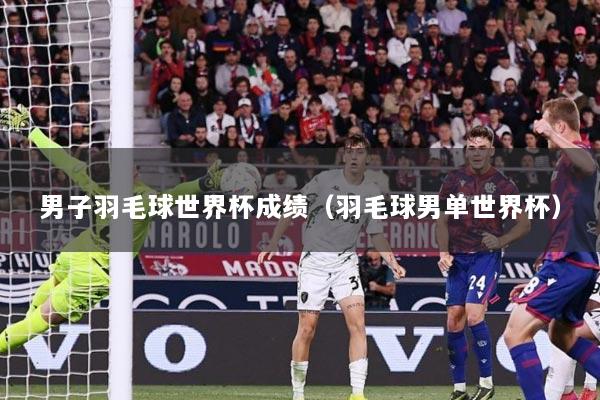 男子羽毛球世界杯成绩（羽毛球男单世界杯）