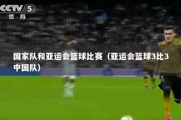 国家队和亚运会篮球比赛（亚运会篮球3比3中国队）