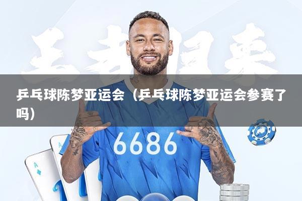 乒乓球陈梦亚运会（乒乓球陈梦亚运会参赛了吗）