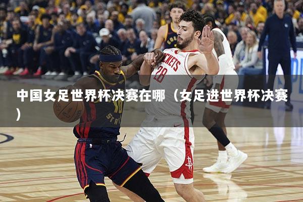 详细阅读:中国女足世界杯决赛在哪(女足进世界杯决赛) 中国女足世界杯决赛在哪(女足进世界杯决赛)